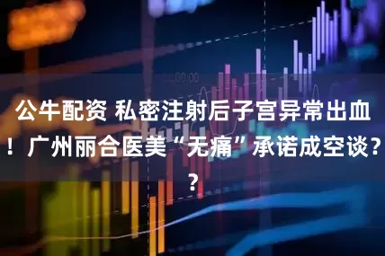 公牛配資 私密注射后子宮異常出血！廣州麗合醫(yī)美“無痛”承諾成空談？