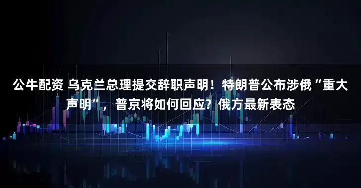 公牛配資 烏克蘭總理提交辭職聲明！特朗普公布涉俄“重大聲明”，普京將如何回應？俄方最新表態(tài)