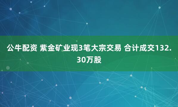 公牛配資 紫金礦業(yè)現(xiàn)3筆大宗交易 合計成交132.30萬股
