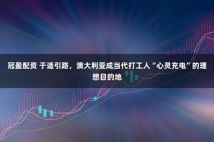 冠盈配資 于適引路，澳大利亞成當(dāng)代打工人“心靈充電”的理想目的地