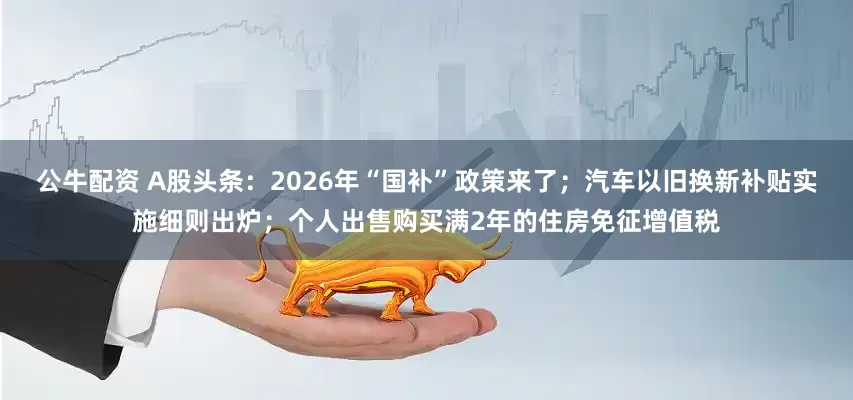 公牛配資 A股頭條：2026年“國補”政策來了；汽車以舊換新補貼實施細則出爐；個人出售購買滿2年的住房免征增值稅