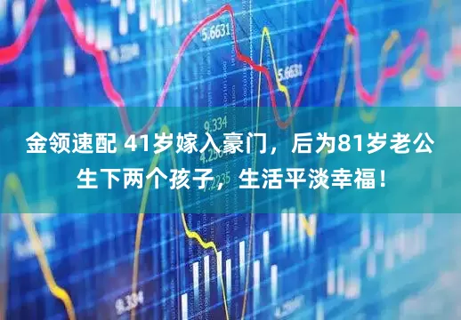 金領速配 41歲嫁入豪門，后為81歲老公生下兩個孩子，生活平淡幸福！